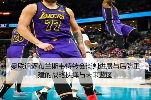 曼联追逐布兰斯韦特转会谈判进展与后防重建的战略抉择与未来蓝图