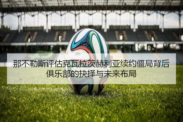 那不勒斯评估克瓦拉茨赫利亚续约僵局背后俱乐部的抉择与未来布局