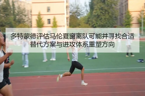 多特蒙德评估马伦夏窗离队可能并寻找合适替代方案与进攻体系重塑方向