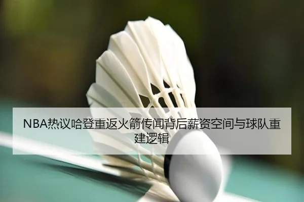 NBA热议哈登重返火箭传闻背后薪资空间与球队重建逻辑